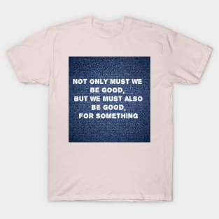 Not only must we be good, but we must also be good for something T-Shirt